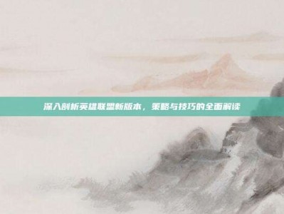 深入剖析英雄联盟新版本，策略与技巧的全面解读