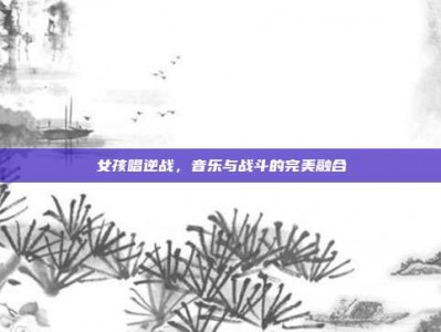 女孩唱逆战，音乐与战斗的完美融合