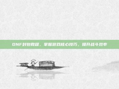 DNF封包教程，掌握游戏核心技巧，提升战斗效率
