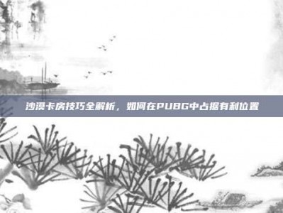 沙漠卡房技巧全解析，如何在PUBG中占据有利位置