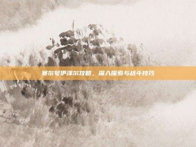 赛尔号伊泽尔攻略，深入探索与战斗技巧
