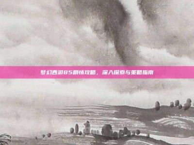梦幻西游85剧情攻略，深入探索与策略指南