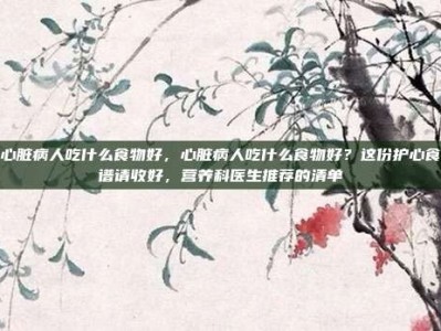 心脏病人吃什么食物好，心脏病人吃什么食物好？这份护心食谱请收好，营养科医生推荐的清单