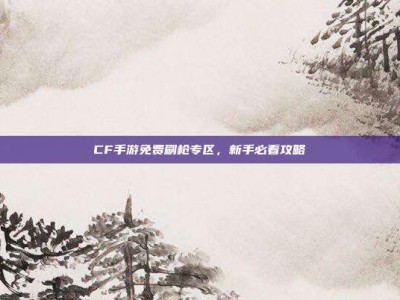 CF手游免费刷枪专区，新手必看攻略