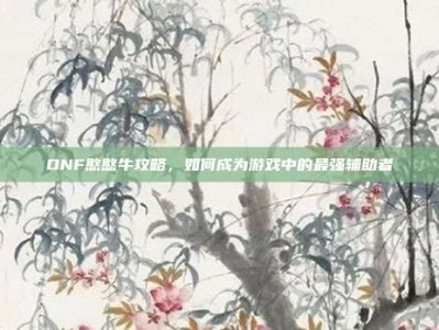 DNF憨憨牛攻略，如何成为游戏中的最强辅助者