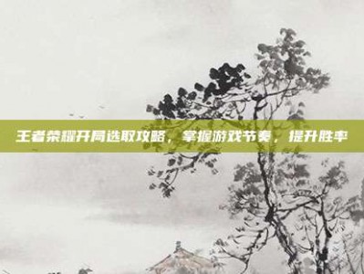 王者荣耀开局选取攻略，掌握游戏节奏，提升胜率