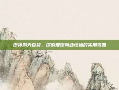 原神洞天百货，探索璀璨商业地标的实用攻略