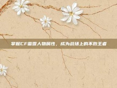 掌握CF雷霆人物属性，成为战场上的不败王者