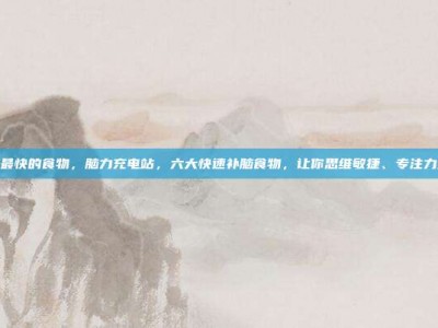 补脑最快的食物，脑力充电站，六大快速补脑食物，让你思维敏捷、专注力爆棚