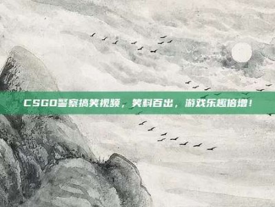 CSGO警察搞笑视频，笑料百出，游戏乐趣倍增！