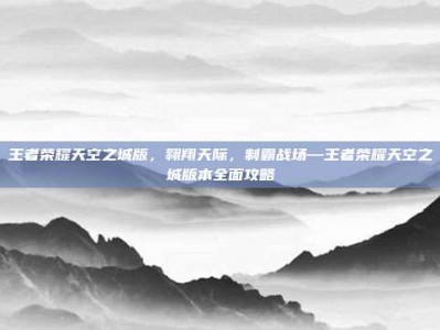 王者荣耀天空之城版，翱翔天际，制霸战场—王者荣耀天空之城版本全面攻略