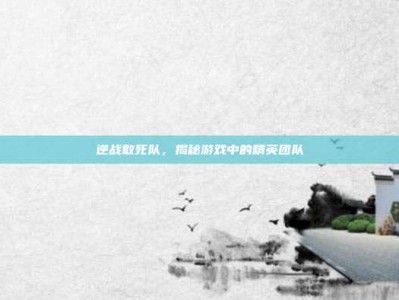 逆战敢死队，揭秘游戏中的精英团队
