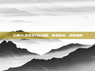 炎黄OL游戏全方位攻略，探索秘境，决胜巅峰