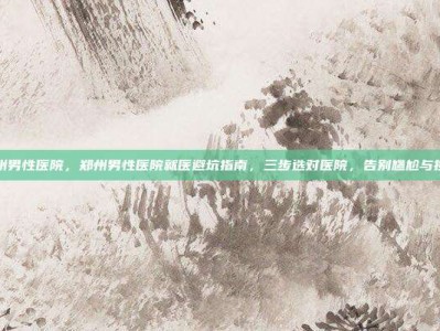 郑州男性医院，郑州男性医院就医避坑指南，三步选对医院，告别尴尬与担忧
