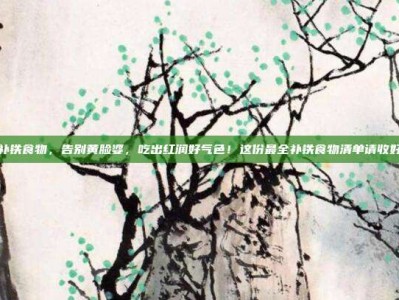 补铁食物，告别黄脸婆，吃出红润好气色！这份最全补铁食物清单请收好