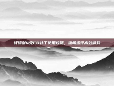轩辕剑4免CD补丁使用攻略，流畅运行高效游戏