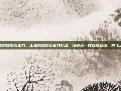 王者荣耀游资主力，王者荣耀游资主力打法，像游资一样收割全场，带飞三路