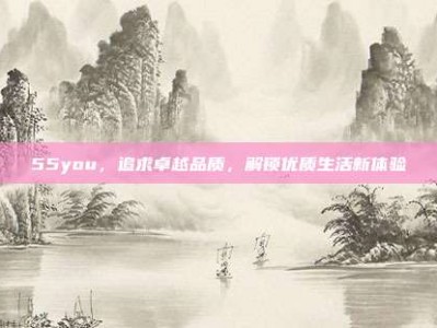 55you，追求卓越品质，解锁优质生活新体验