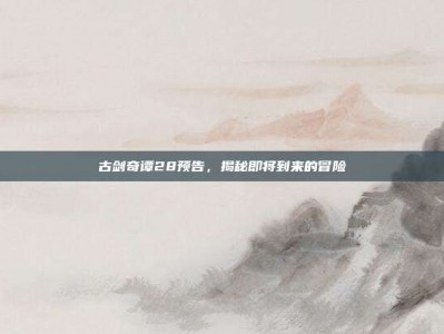 古剑奇谭28预告，揭秘即将到来的冒险