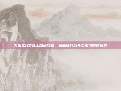 火炬之光2战士加点攻略，全面提升战斗表现与策略优势