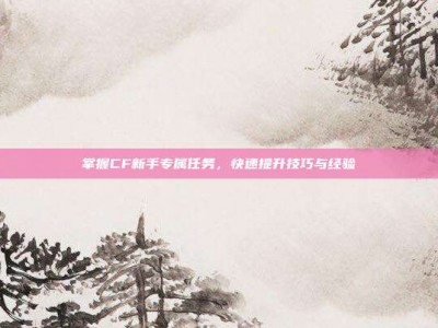 掌握CF新手专属任务，快速提升技巧与经验