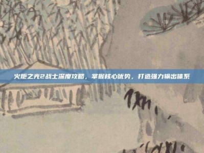 火炬之光2战士深度攻略，掌握核心优势，打造强力输出体系