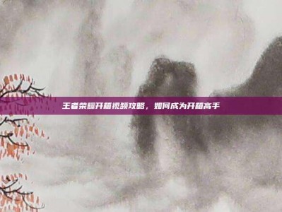 王者荣耀开箱视频攻略，如何成为开箱高手