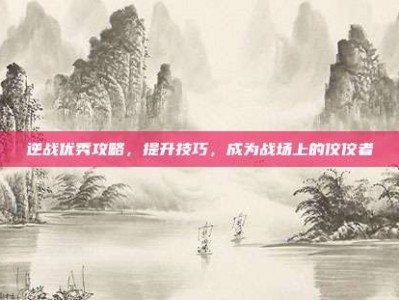 逆战优秀攻略，提升技巧，成为战场上的佼佼者