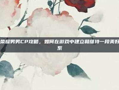 王者荣耀男男CP攻略，如何在游戏中建立和维持一段美好的关系