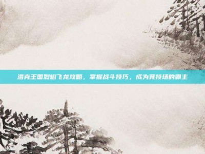 洛克王国烈焰飞龙攻略，掌握战斗技巧，成为竞技场的霸主