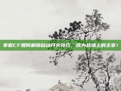 掌握CF如何解除自动开火技巧，成为战场上的主宰！