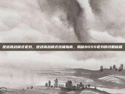 逆战挑战模式老刘，逆战挑战模式终极指南，揭秘BOSS老刘的攻略秘籍