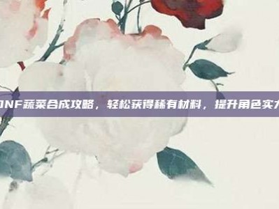 DNF蔬菜合成攻略，轻松获得稀有材料，提升角色实力