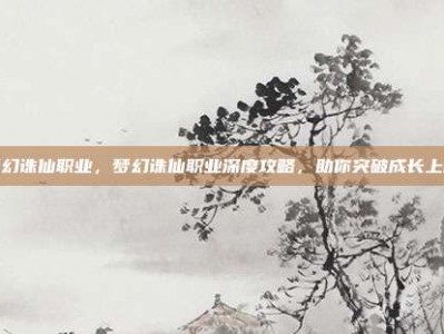 梦幻诛仙职业，梦幻诛仙职业深度攻略，助你突破成长上限