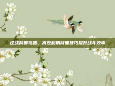 逆战背篓攻略，高效利用背篓技巧提升战斗效率