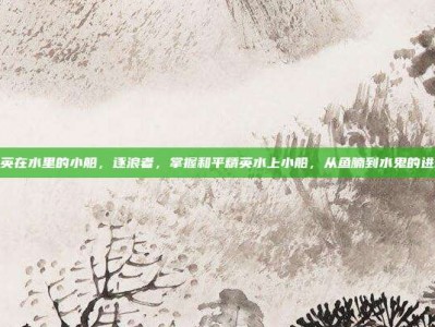 和平精英在水里的小船，逐浪者，掌握和平精英水上小船，从鱼腩到水鬼的进阶攻略