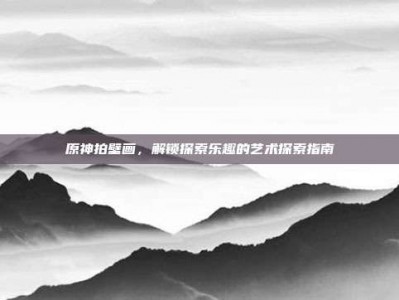 原神拍壁画，解锁探索乐趣的艺术探索指南