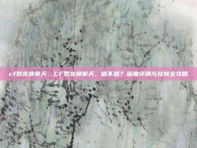 cf烈龙换擎天，CF烈龙换擎天，值不值？深度评测与兑换全攻略