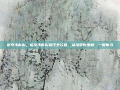 南京皮肤科，南京皮肤科就医全攻略，从挂号到康复，一篇讲透