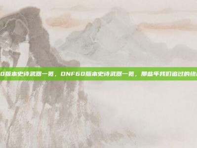 dnf60版本史诗武器一览，DNF60版本史诗武器一览，那些年我们追过的终极神器