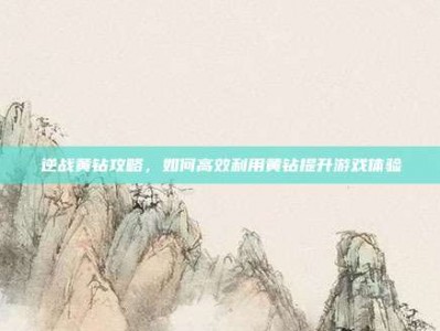 逆战黄钻攻略，如何高效利用黄钻提升游戏体验