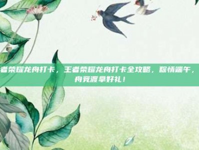 王者荣耀龙舟打卡，王者荣耀龙舟打卡全攻略，粽情端午，龙舟竞渡拿好礼！