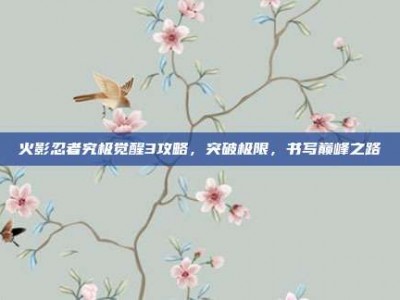 火影忍者究极觉醒3攻略，突破极限，书写巅峰之路