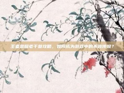 王者荣耀老干爹攻略，如何成为游戏中的不败传说？