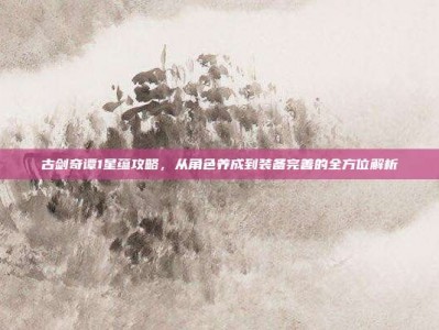 古剑奇谭1星蕴攻略，从角色养成到装备完善的全方位解析