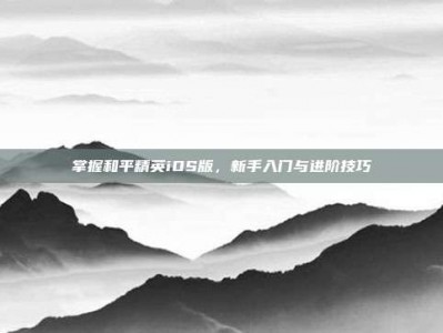 掌握和平精英iOS版，新手入门与进阶技巧