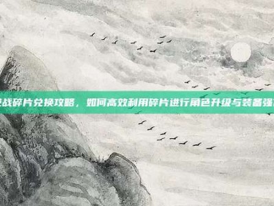 逆战碎片兑换攻略，如何高效利用碎片进行角色升级与装备强化