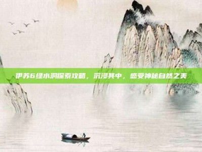 伊苏6绿水洞探索攻略，沉浸其中，感受神秘自然之美
