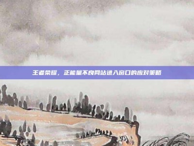 王者荣耀，正能量不良网站进入窗口的应对策略