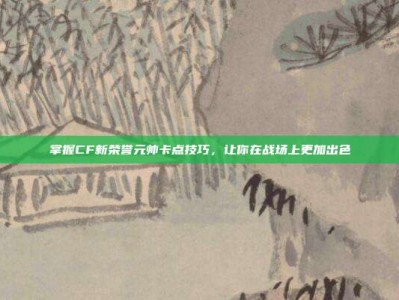 掌握CF新荣誉元帅卡点技巧，让你在战场上更加出色
